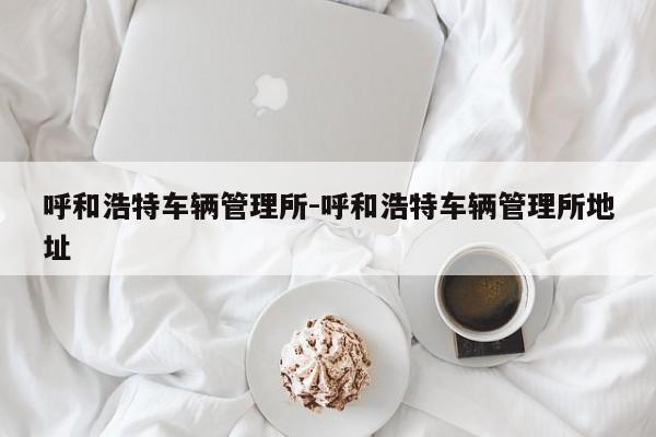 呼和浩特车辆管理所-呼和浩特车辆管理所地址