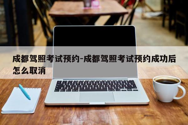 成都驾照考试预约-成都驾照考试预约成功后怎么取消