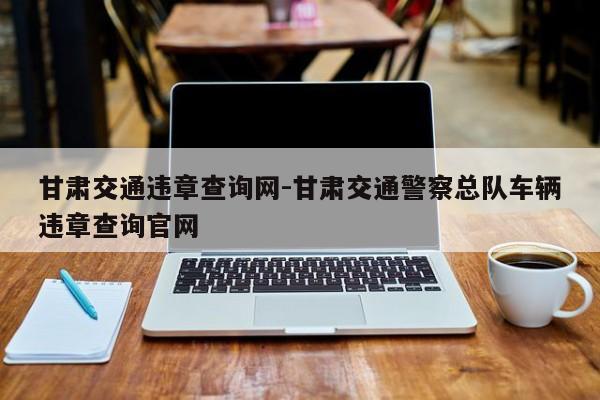 甘肃交通违章查询网-甘肃交通警察总队车辆违章查询官网
