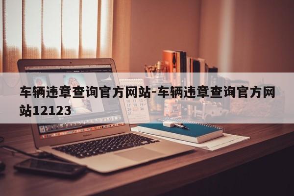 车辆违章查询官方网站-车辆违章查询官方网站12123