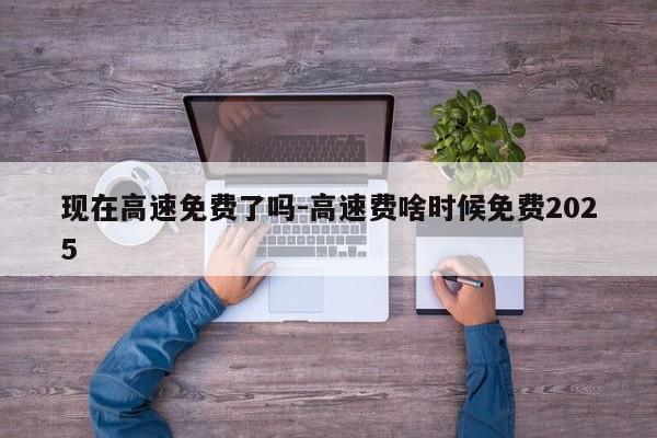 现在高速免费了吗-高速费啥时候免费2025