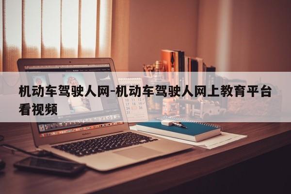 机动车驾驶人网-机动车驾驶人网上教育平台看视频
