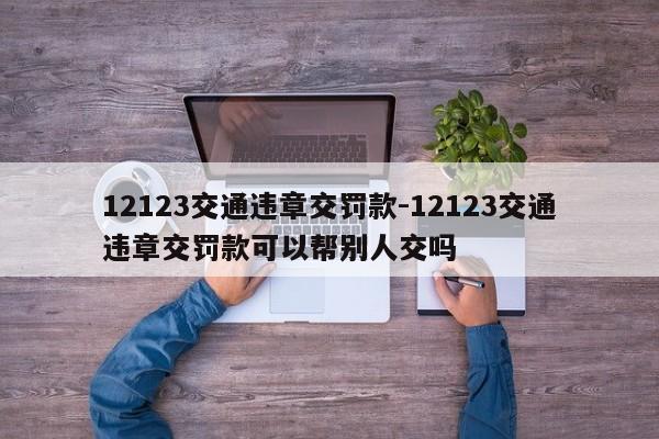 12123交通违章交罚款-12123交通违章交罚款可以帮别人交吗