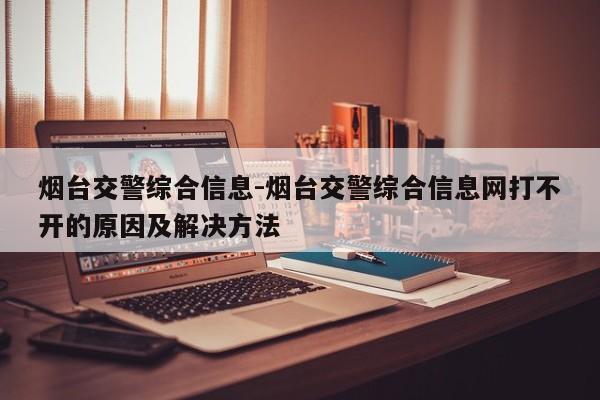 烟台交警综合信息-烟台交警综合信息网打不开的原因及解决方法