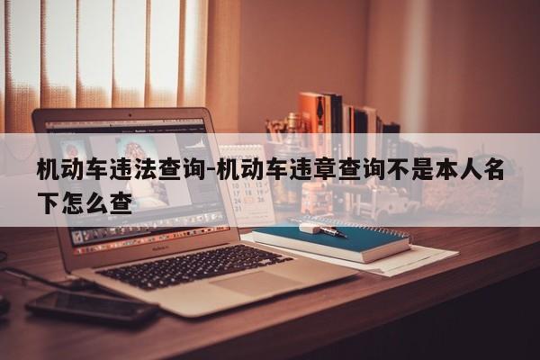 机动车违法查询-机动车违章查询不是本人名下怎么查