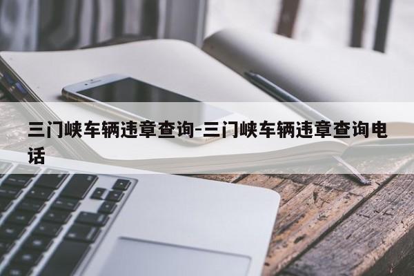 三门峡车辆违章查询-三门峡车辆违章查询电话