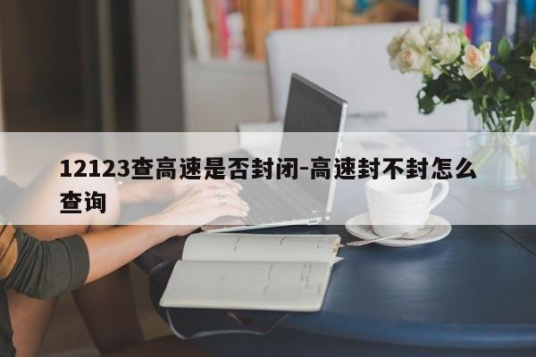 12123查高速是否封闭-高速封不封怎么查询