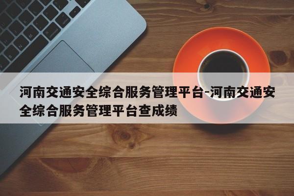 河南交通安全综合服务管理平台-河南交通安全综合服务管理平台查成绩