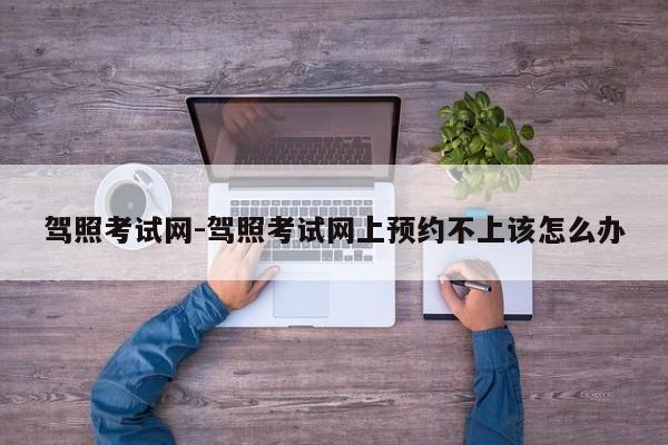 驾照考试网-驾照考试网上预约不上该怎么办
