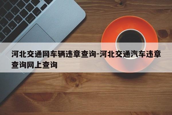 河北交通网车辆违章查询-河北交通汽车违章查询网上查询
