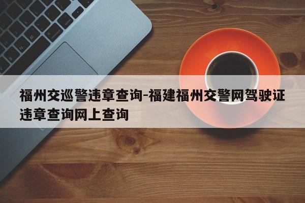 福州交巡警违章查询-福建福州交警网驾驶证违章查询网上查询