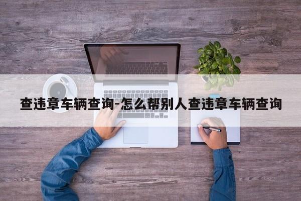 查违章车辆查询-怎么帮别人查违章车辆查询