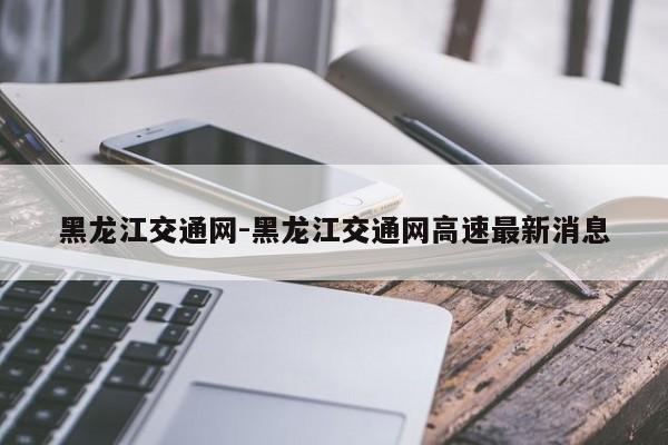 黑龙江交通网-黑龙江交通网高速最新消息