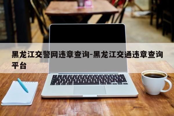 黑龙江交警网违章查询-黑龙江交通违章查询平台