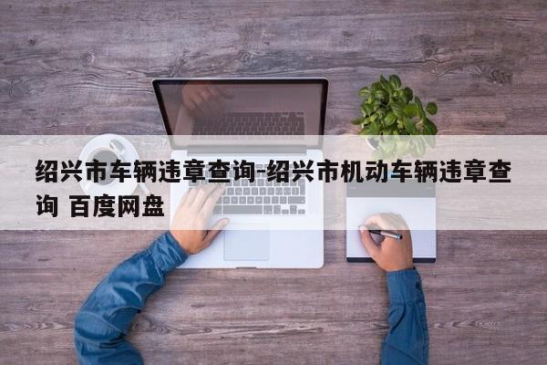 绍兴市车辆违章查询-绍兴市机动车辆违章查询 百度网盘