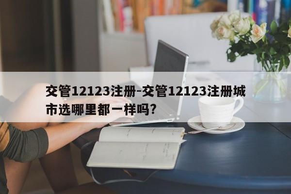 交管12123注册-交管12123注册城市选哪里都一样吗?