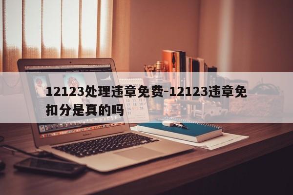 12123处理违章免费-12123违章免扣分是真的吗