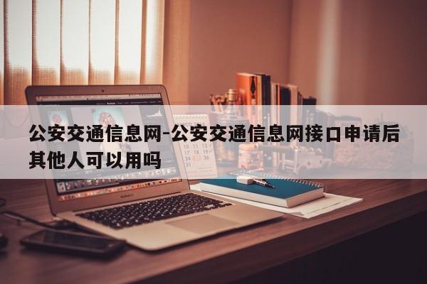 公安交通信息网-公安交通信息网接口申请后其他人可以用吗