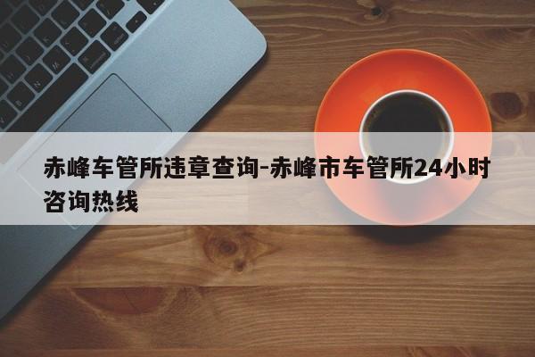 赤峰车管所违章查询-赤峰市车管所24小时咨询热线