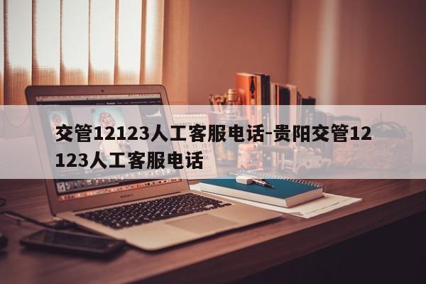 交管12123人工客服电话-贵阳交管12123人工客服电话