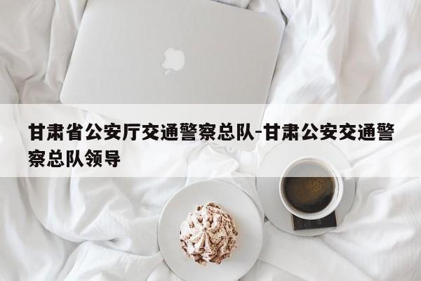 甘肃省公安厅交通警察总队-甘肃公安交通警察总队领导