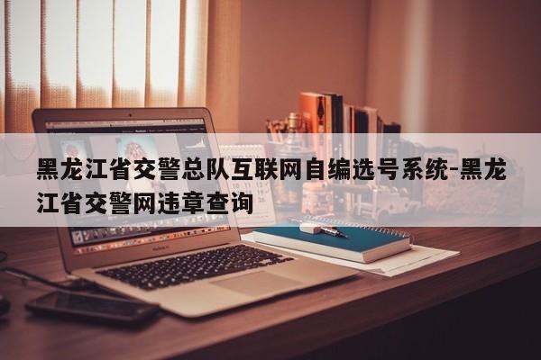 黑龙江省交警总队互联网自编选号系统-黑龙江省交警网违章查询