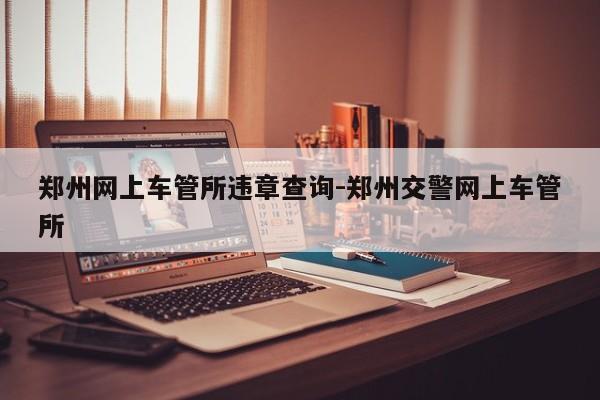 郑州网上车管所违章查询-郑州交警网上车管所