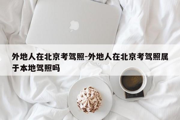 外地人在北京考驾照-外地人在北京考驾照属于本地驾照吗