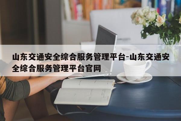 山东交通安全综合服务管理平台-山东交通安全综合服务管理平台官网