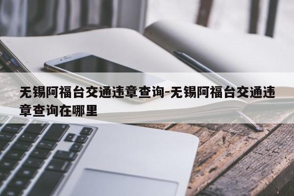 无锡阿福台交通违章查询-无锡阿福台交通违章查询在哪里