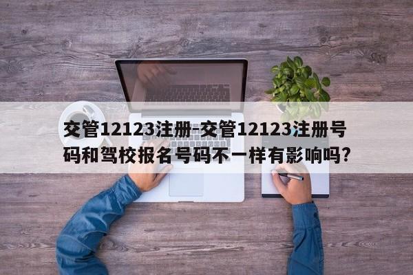 交管12123注册-交管12123注册号码和驾校报名号码不一样有影响吗?