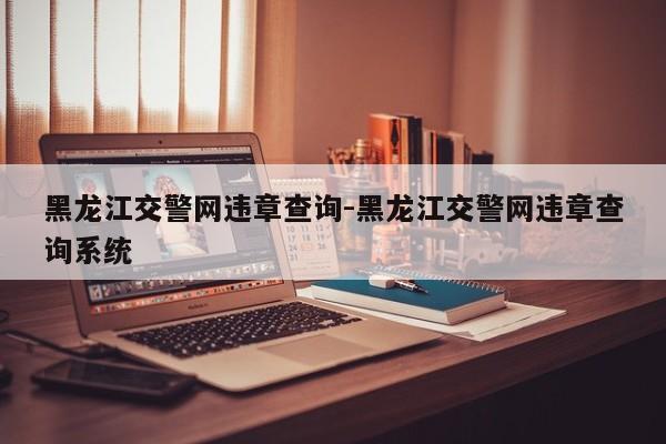 黑龙江交警网违章查询-黑龙江交警网违章查询系统