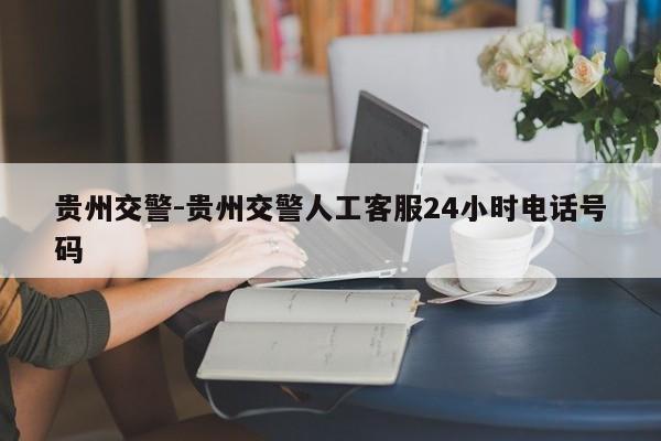 贵州交警-贵州交警人工客服24小时电话号码