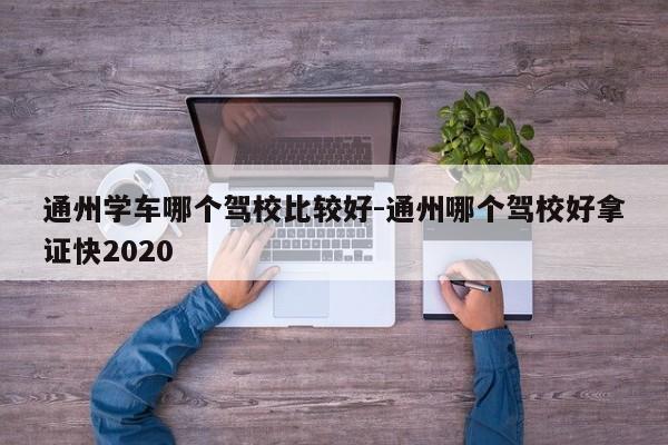 通州学车哪个驾校比较好-通州哪个驾校好拿证快2020