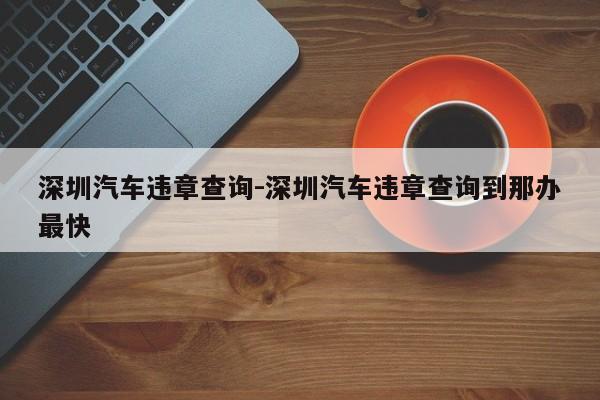 深圳汽车违章查询-深圳汽车违章查询到那办最快