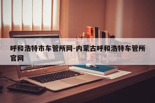 呼和浩特市车管所网-内蒙古呼和浩特车管所官网
