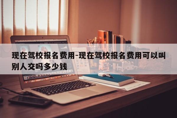 现在驾校报名费用-现在驾校报名费用可以叫别人交吗多少钱