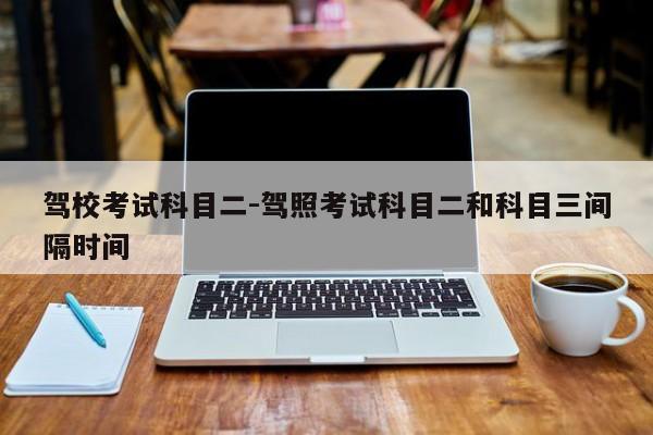 驾校考试科目二-驾照考试科目二和科目三间隔时间