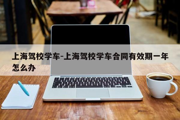 上海驾校学车-上海驾校学车合同有效期一年怎么办