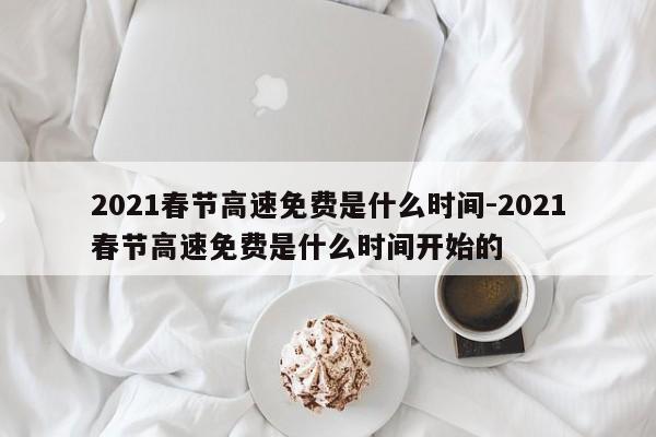 2021春节高速免费是什么时间-2021春节高速免费是什么时间开始的