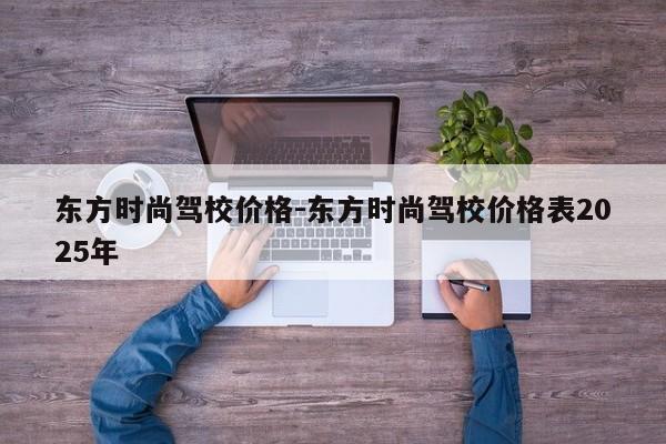 东方时尚驾校价格-东方时尚驾校价格表2025年